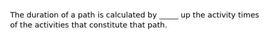 The duration of a path is calculated by _____ up the activity times of the activities that constitute that path.