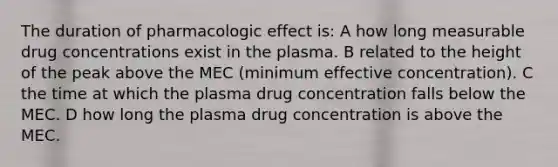 The duration of pharmacologic effect is: A how long measurable drug concentrations exist in the plasma. B related to the height of the peak above the MEC (minimum effective concentration). C the time at which the plasma drug concentration falls below the MEC. D how long the plasma drug concentration is above the MEC.