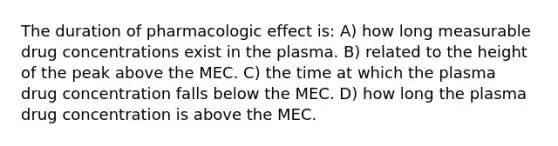 The duration of pharmacologic effect is: A) how long measurable drug concentrations exist in the plasma. B) related to the height of the peak above the MEC. C) the time at which the plasma drug concentration falls below the MEC. D) how long the plasma drug concentration is above the MEC.