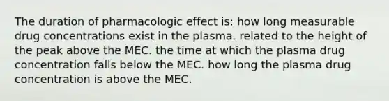 The duration of pharmacologic effect is: how long measurable drug concentrations exist in the plasma. related to the height of the peak above the MEC. the time at which the plasma drug concentration falls below the MEC. how long the plasma drug concentration is above the MEC.