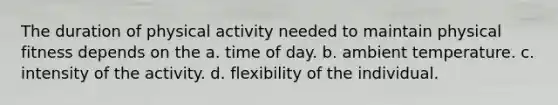 The duration of physical activity needed to maintain physical fitness depends on the a. time of day. b. ambient temperature. c. intensity of the activity. d. flexibility of the individual.