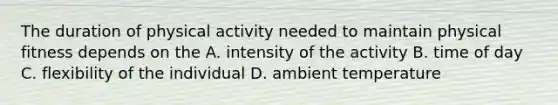 The duration of physical activity needed to maintain physical fitness depends on the A. intensity of the activity B. time of day C. flexibility of the individual D. ambient temperature