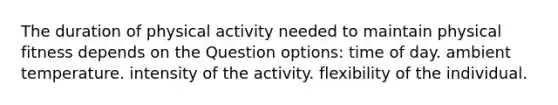 The duration of physical activity needed to maintain physical fitness depends on the Question options: time of day. ambient temperature. intensity of the activity. flexibility of the individual.