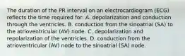 The duration of the PR interval on an electrocardiogram (ECG) reflects the time required for: A. depolarization and conduction through the ventricles. B. conduction from the sinoatrial (SA) to the atrioventricular (AV) node. C. depolarization and repolarization of the ventricles. D. conduction from the atrioventricular (AV) node to the sinoatrial (SA) node.