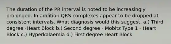 The duration of the PR interval is noted to be increasingly prolonged. In addition QRS complexes appear to be dropped at consistent intervals. What diagnosis would this suggest. a.) Third degree -Heart Block b.) Second degree - Mobitz Type 1 - Heart Block c.) Hyperkalaemia d.) First degree Heart Block