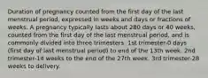 Duration of pregnancy counted from the first day of the last menstrual period, expressed in weeks and days or fractions of weeks. A pregnancy typically lasts about 280 days or 40 weeks, counted from the first day of the last menstrual period, and is commonly divided into three trimesters. 1st trimester-0 days (first day of last menstrual period) to end of the 13th week. 2nd trimester-14 weeks to the end of the 27th week. 3rd trimester-28 weeks to delivery.