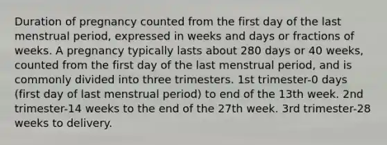 Duration of pregnancy counted from the first day of the last menstrual period, expressed in weeks and days or fractions of weeks. A pregnancy typically lasts about 280 days or 40 weeks, counted from the first day of the last menstrual period, and is commonly divided into three trimesters. 1st trimester-0 days (first day of last menstrual period) to end of the 13th week. 2nd trimester-14 weeks to the end of the 27th week. 3rd trimester-28 weeks to delivery.