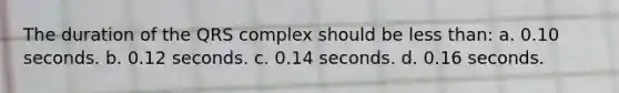 The duration of the QRS complex should be less than: a. 0.10 seconds. b. 0.12 seconds. c. 0.14 seconds. d. 0.16 seconds.