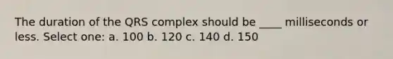 The duration of the QRS complex should be ____ milliseconds or less. Select one: a. 100 b. 120 c. 140 d. 150