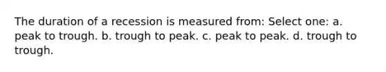 The duration of a recession is measured from: Select one: a. peak to trough. b. trough to peak. c. peak to peak. d. trough to trough.