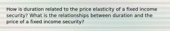 How is duration related to the price elasticity of a fixed income security? What is the relationships between duration and the price of a fixed income security?