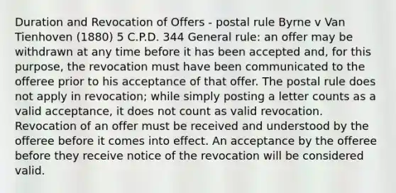 Duration and Revocation of Offers - postal rule Byrne v Van Tienhoven (1880) 5 C.P.D. 344 General rule: an offer may be withdrawn at any time before it has been accepted and, for this purpose, the revocation must have been communicated to the offeree prior to his acceptance of that offer. The postal rule does not apply in revocation; while simply posting a letter counts as a valid acceptance, it does not count as valid revocation. Revocation of an offer must be received and understood by the offeree before it comes into effect. An acceptance by the offeree before they receive notice of the revocation will be considered valid.