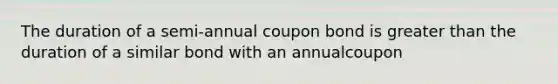 The duration of a semi-annual coupon bond is greater than the duration of a similar bond with an annualcoupon