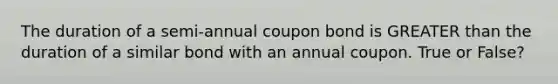 The duration of a semi-annual coupon bond is GREATER than the duration of a similar bond with an annual coupon. True or False?