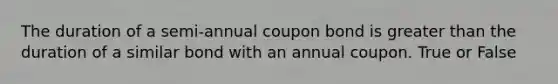 The duration of a semi-annual coupon bond is greater than the duration of a similar bond with an annual coupon. True or False