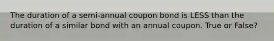 The duration of a semi-annual coupon bond is LESS than the duration of a similar bond with an annual coupon. True or False?