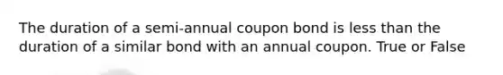 The duration of a semi-annual coupon bond is less than the duration of a similar bond with an annual coupon. True or False