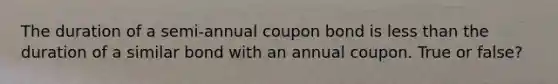 The duration of a semi-annual coupon bond is less than the duration of a similar bond with an annual coupon. True or false?