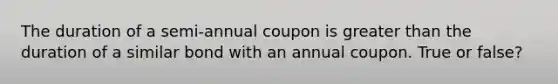 The duration of a semi-annual coupon is greater than the duration of a similar bond with an annual coupon. True or false?