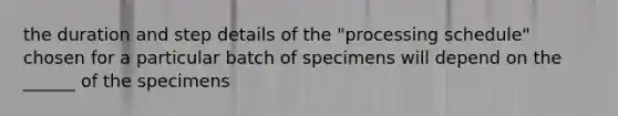 the duration and step details of the "processing schedule" chosen for a particular batch of specimens will depend on the ______ of the specimens