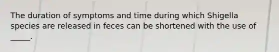 The duration of symptoms and time during which Shigella species are released in feces can be shortened with the use of _____.