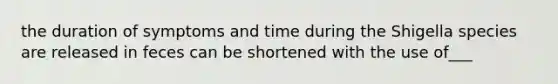 the duration of symptoms and time during the Shigella species are released in feces can be shortened with the use of___