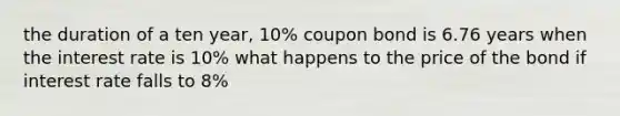 the duration of a ten year, 10% coupon bond is 6.76 years when the interest rate is 10% what happens to the price of the bond if interest rate falls to 8%