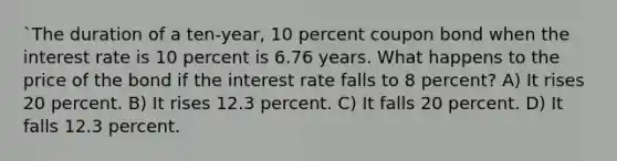 `The duration of a ten-year, 10 percent coupon bond when the interest rate is 10 percent is 6.76 years. What happens to the price of the bond if the interest rate falls to 8 percent? A) It rises 20 percent. B) It rises 12.3 percent. C) It falls 20 percent. D) It falls 12.3 percent.