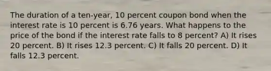 The duration of a ten-year, 10 percent coupon bond when the interest rate is 10 percent is 6.76 years. What happens to the price of the bond if the interest rate falls to 8 percent? A) It rises 20 percent. B) It rises 12.3 percent. C) It falls 20 percent. D) It falls 12.3 percent.