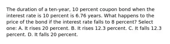 The duration of a ten-year, 10 percent coupon bond when the interest rate is 10 percent is 6.76 years. What happens to the price of the bond if the interest rate falls to 8 percent? Select one: A. It rises 20 percent. B. It rises 12.3 percent. C. It falls 12.3 percent. D. It falls 20 percent.