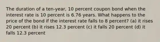 The duration of a ten-year, 10 percent coupon bond when the interest rate is 10 percent is 6.76 years. What happens to the price of the bond if the interest rate falls to 8 percent? (a) it rises 20 percent (b) it rises 12.3 percent (c) it falls 20 percent (d) it falls 12.3 percent