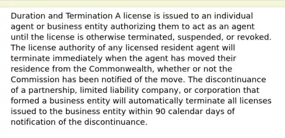 Duration and Termination A license is issued to an individual agent or business entity authorizing them to act as an agent until the license is otherwise terminated, suspended, or revoked. The license authority of any licensed resident agent will terminate immediately when the agent has moved their residence from the Commonwealth, whether or not the Commission has been notified of the move. The discontinuance of a partnership, limited liability company, or corporation that formed a business entity will automatically terminate all licenses issued to the business entity within 90 calendar days of notification of the discontinuance.