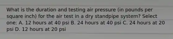 What is the duration and testing air pressure (in pounds per square inch) for the air test in a dry standpipe system? Select one: A. 12 hours at 40 psi B. 24 hours at 40 psi C. 24 hours at 20 psi D. 12 hours at 20 psi