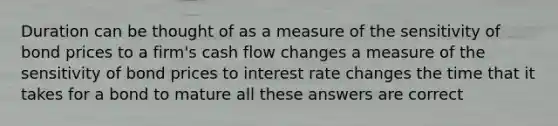 Duration can be thought of as a measure of the sensitivity of bond prices to a firm's cash flow changes a measure of the sensitivity of bond prices to interest rate changes the time that it takes for a bond to mature all these answers are correct