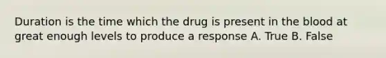 Duration is the time which the drug is present in the blood at great enough levels to produce a response A. True B. False