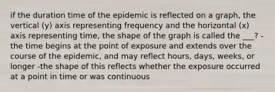 if the duration time of the epidemic is reflected on a graph, the vertical (y) axis representing frequency and the horizontal (x) axis representing time, the shape of the graph is called the ___? -the time begins at the point of exposure and extends over the course of the epidemic, and may reflect hours, days, weeks, or longer -the shape of this reflects whether the exposure occurred at a point in time or was continuous