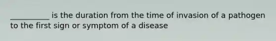 __________ is the duration from the time of invasion of a pathogen to the first sign or symptom of a disease