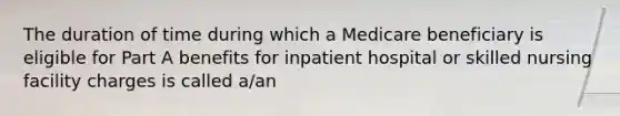 The duration of time during which a Medicare beneficiary is eligible for Part A benefits for inpatient hospital or skilled nursing facility charges is called a/an