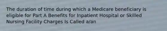 The duration of time during which a Medicare beneficiary is eligible for Part A Benefits for Inpatient Hospital or Skilled Nursing Facility Charges Is Called a/an