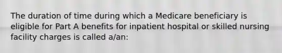 The duration of time during which a Medicare beneficiary is eligible for Part A benefits for inpatient hospital or skilled nursing facility charges is called a/an: