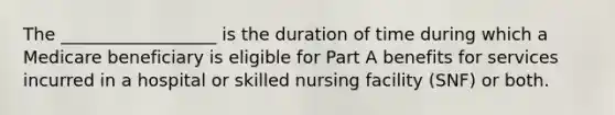 The __________________ is the duration of time during which a Medicare beneficiary is eligible for Part A benefits for services incurred in a hospital or skilled nursing facility (SNF) or both.