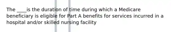 The ____is the duration of time during which a Medicare beneficiary is eligible for Part A benefits for services incurred in a hospital and/or skilled nursing facility