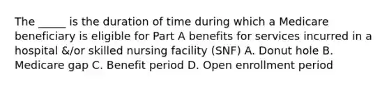 The _____ is the duration of time during which a Medicare beneficiary is eligible for Part A benefits for services incurred in a hospital &/or skilled nursing facility (SNF) A. Donut hole B. Medicare gap C. Benefit period D. Open enrollment period