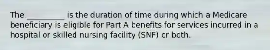 The __________ is the duration of time during which a Medicare beneficiary is eligible for Part A benefits for services incurred in a hospital or skilled nursing facility (SNF) or both.