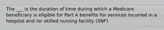 The ___ is the duration of time during which a Medicare beneficiary is eligible for Part A benefits for services incurred in a hospital and /or skilled nursing facility (SNF)