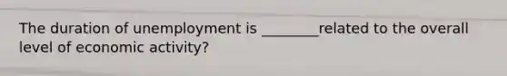 The duration of unemployment is ________related to the overall level of economic activity?