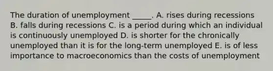 The duration of unemployment _____. A. rises during recessions B. falls during recessions C. is a period during which an individual is continuously unemployed D. is shorter for the chronically unemployed than it is for the long-term unemployed E. is of less importance to macroeconomics than the costs of unemployment