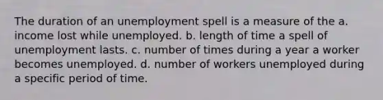 The duration of an unemployment spell is a measure of the a. income lost while unemployed. b. length of time a spell of unemployment lasts. c. number of times during a year a worker becomes unemployed. d. number of workers unemployed during a specific period of time.