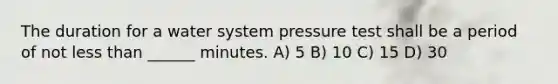 The duration for a water system pressure test shall be a period of not less than ______ minutes. A) 5 B) 10 C) 15 D) 30