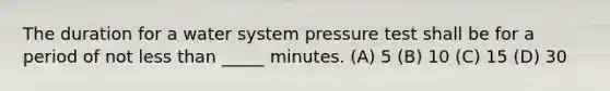 The duration for a water system pressure test shall be for a period of not less than _____ minutes. (A) 5 (B) 10 (C) 15 (D) 30